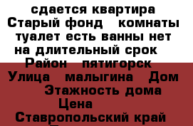 сдается квартира Старый фонд 2 комнаты туалет есть ванны нет на длительный срок  › Район ­ пятигорск › Улица ­ малыгина › Дом ­ 11 › Этажность дома ­ 2 › Цена ­ 9 000 - Ставропольский край, Пятигорск г. Недвижимость » Квартиры аренда   . Ставропольский край,Пятигорск г.